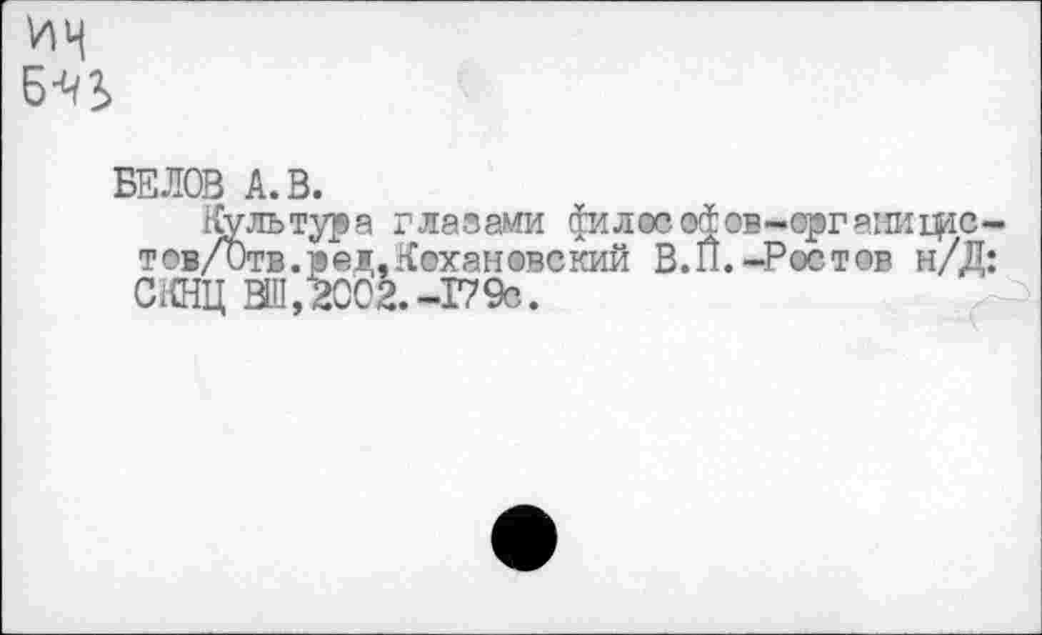 ﻿ИН Б’ИЬ
БЕЛОВ А. В.
Культура глазами филосо^ов-ергаиифс-тов/Отв.ред.Кохановский В.П.-Ростов н/Д: СКНЦ ВШ, 2002.-17 9с.